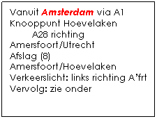 Tekstvak: Vanuit Amsterdam via A1
Knooppunt Hoevelaken
        A28 richting Amersfoort/Utrecht
Afslag (8) Amersfoort/Hoevelaken
Verkeerslicht: links richting Afrt
Vervolg: zie onder
